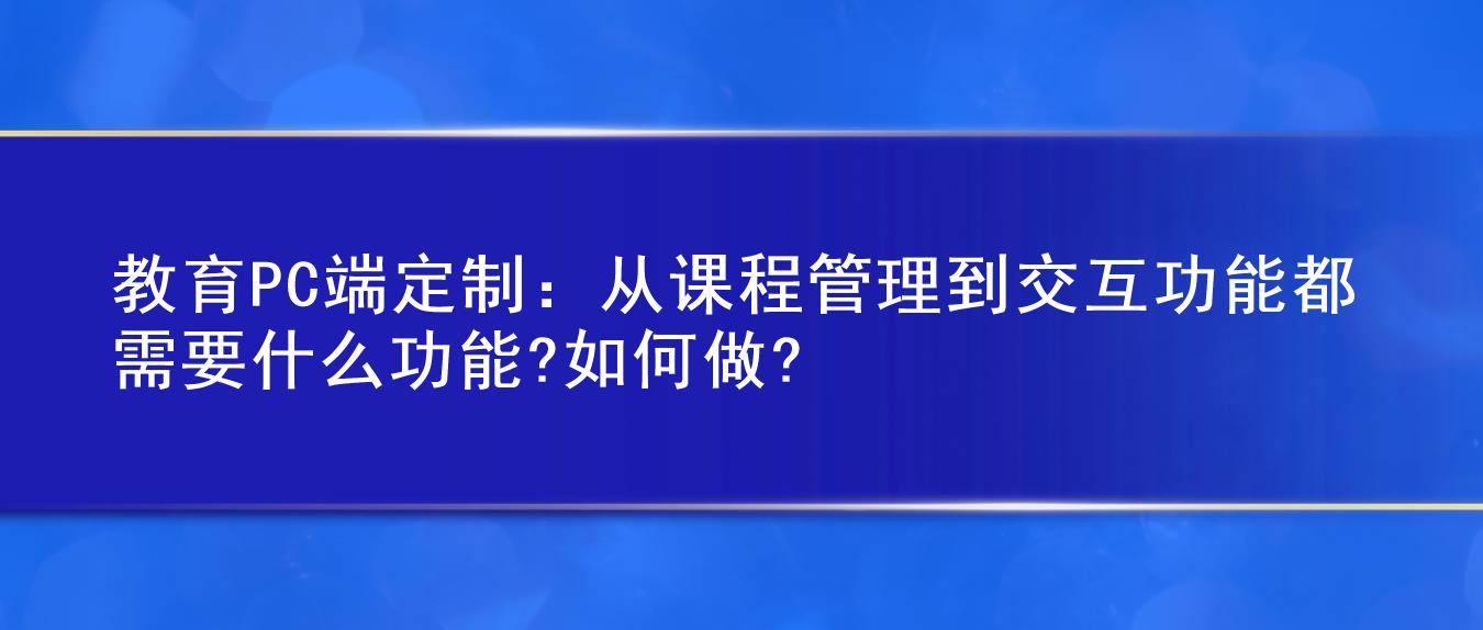 教育PC端定制:从课程管理到交互功能都需要什么功能?如何做?