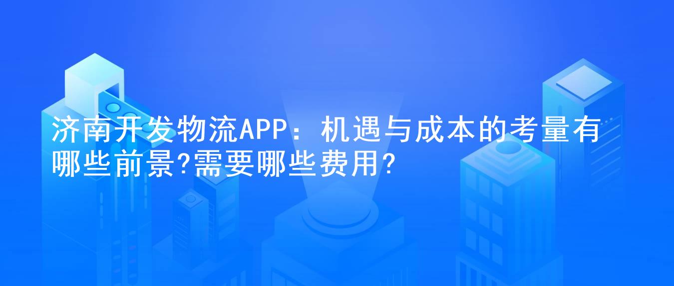 济南开发物流APP:机遇与成本的考量有哪些前景?需要哪些费用?