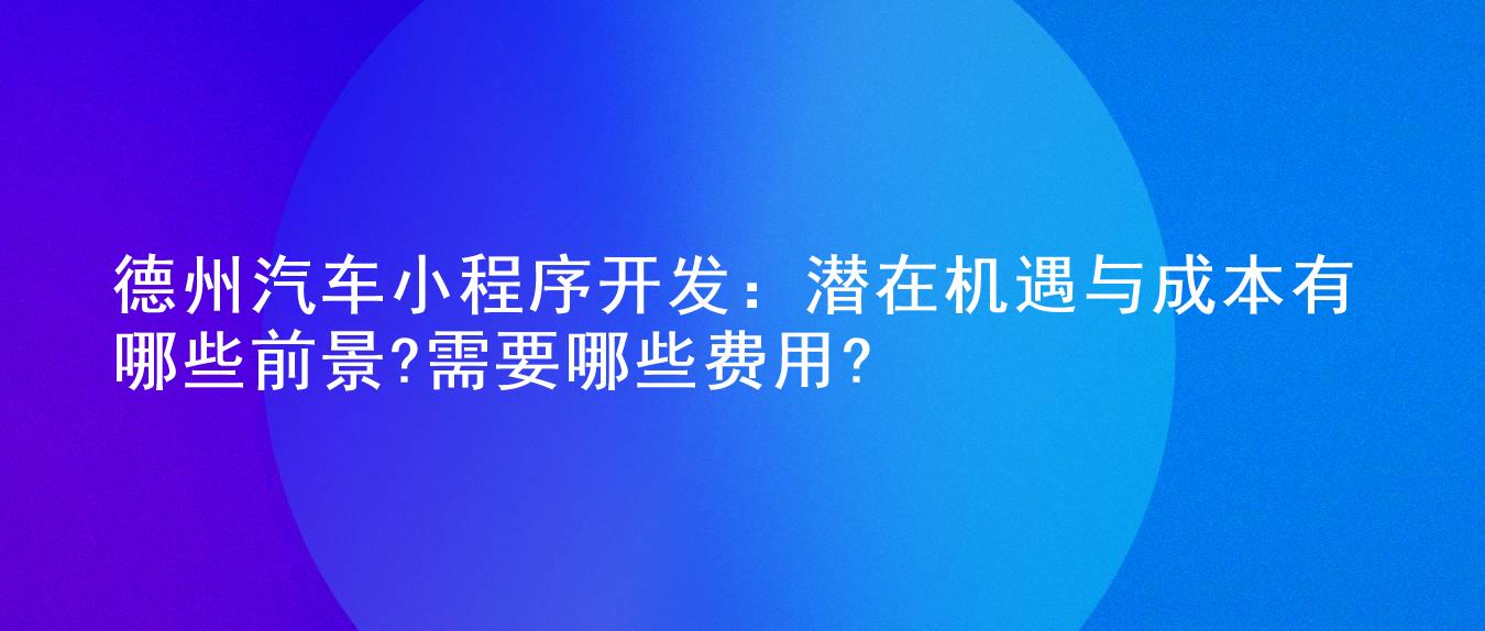 德州汽车小程序开发:潜在机遇与成本有哪些前景?需要哪些费用?