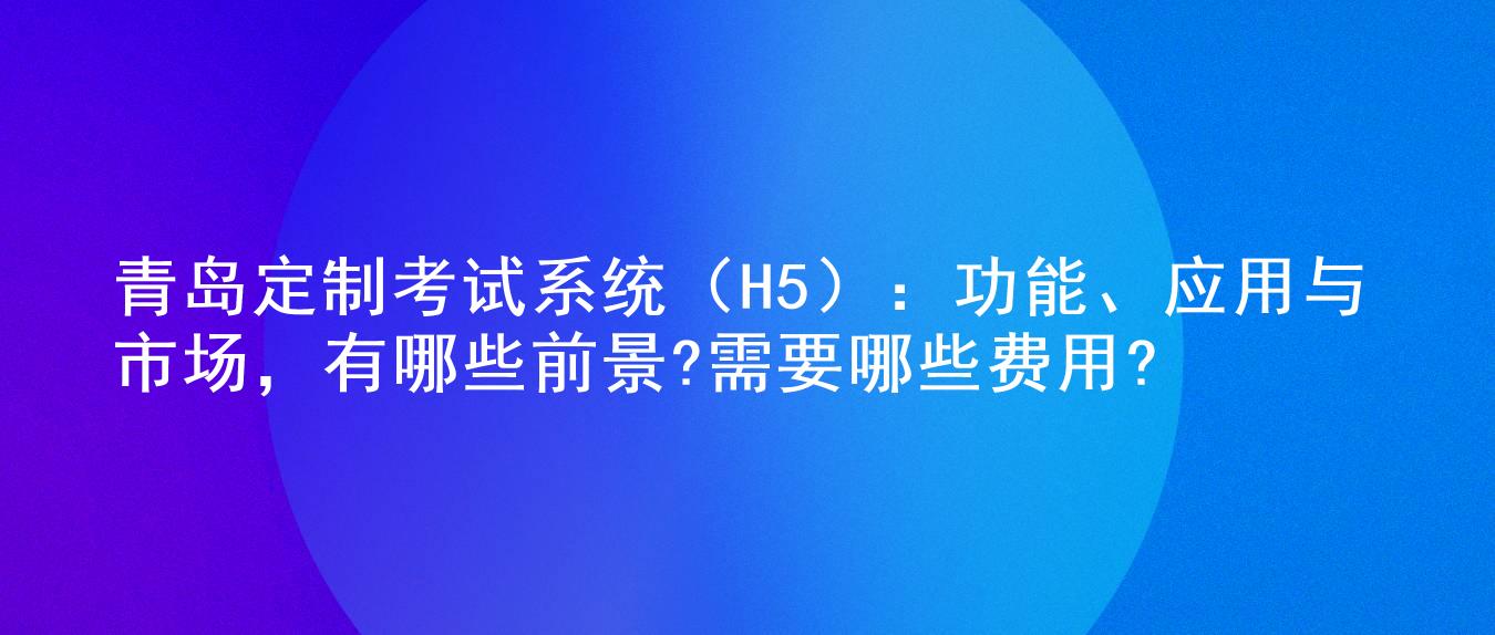 青岛定制考试系统（H5）：功能、应用与市场，有哪些前景?需要哪些费用?