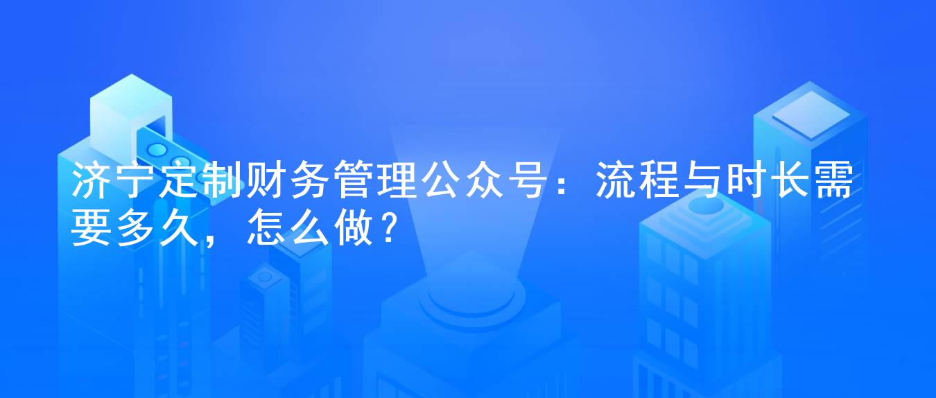 济宁定制财务管理公众号:流程与时长需要多久,怎么做?
