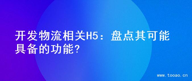 开发物流相关H5：盘点其可能具备的功能?