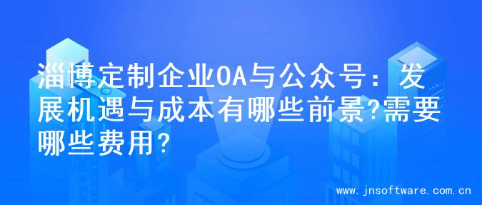 淄博定制企业OA与公众号：发展机遇与成本有哪些前景?需要哪些费用?
