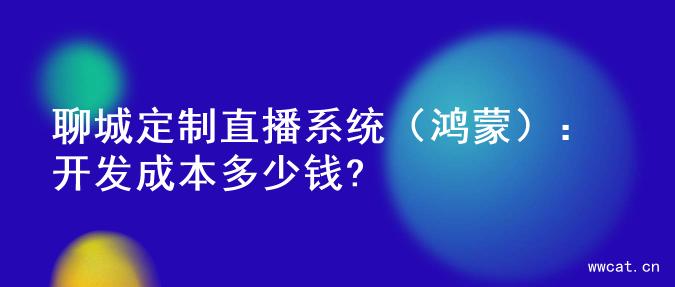 聊城定制直播系统（鸿蒙）：开发成本多少钱?