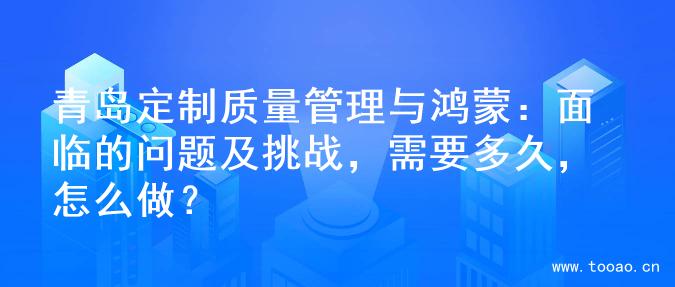 青岛定制质量管理与鸿蒙：面临的问题及挑战，需要多久，怎么做？