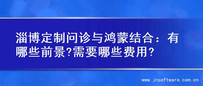 淄博定制问诊与鸿蒙结合：有哪些前景?需要哪些费用?