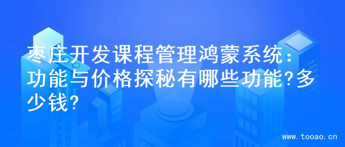 枣庄开发课程管理鸿蒙系统：功能与价格探秘有哪些功能?多少钱?