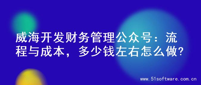 威海开发财务管理公众号：流程与成本，多少钱左右怎么做?