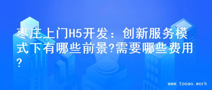 枣庄上门H5开发：创新服务模式下有哪些前景?需要哪些费用?