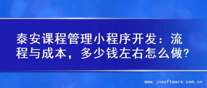 泰安课程管理小程序开发：流程与成本，多少钱左右怎么做?