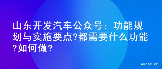 山东开发汽车公众号：功能规划与实施要点?都需要什么功能?如何做?