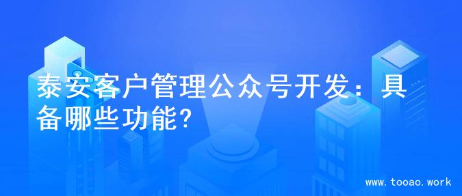 泰安客户管理公众号开发：具备哪些功能?