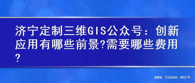 济宁定制三维GIS公众号：创新应用有哪些前景?需要哪些费用?