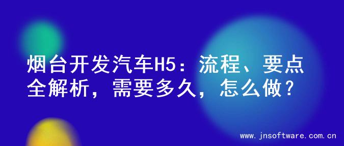 烟台开发汽车H5：流程、要点全解析，需要多久，怎么做？
