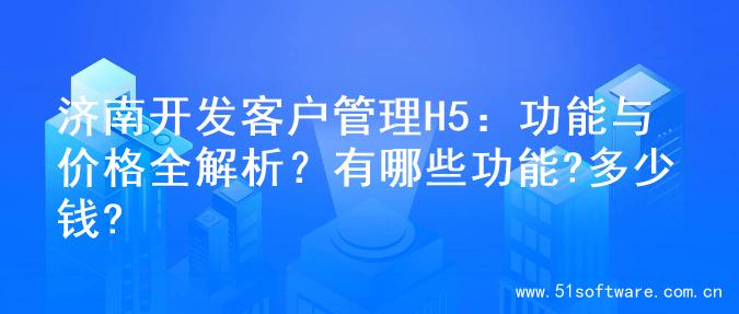 济南开发客户管理H5：功能与价格全解析？有哪些功能?多少钱?