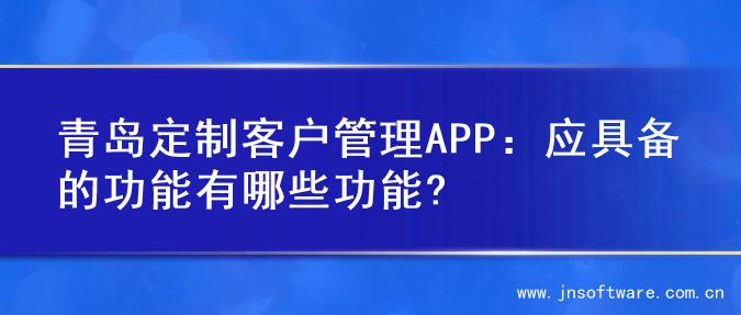 青岛定制客户管理APP：应具备的功能有哪些功能?