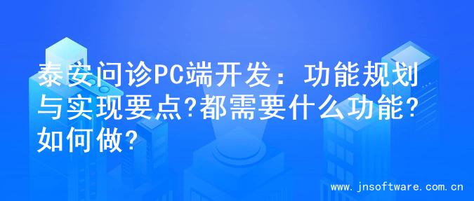 泰安问诊PC端开发：功能规划与实现要点?都需要什么功能?如何做?