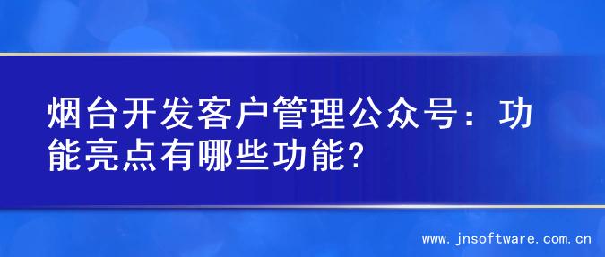 烟台开发客户管理公众号：功能亮点有哪些功能?