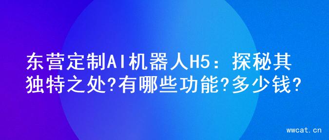 东营定制AI机器人H5：探秘其独特之处?有哪些功能?多少钱?