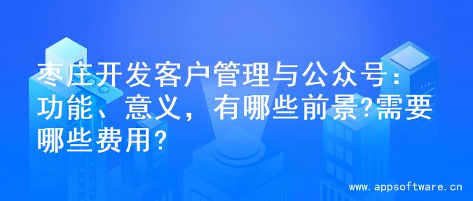 枣庄开发客户管理与公众号：功能、意义，有哪些前景?需要哪些费用?