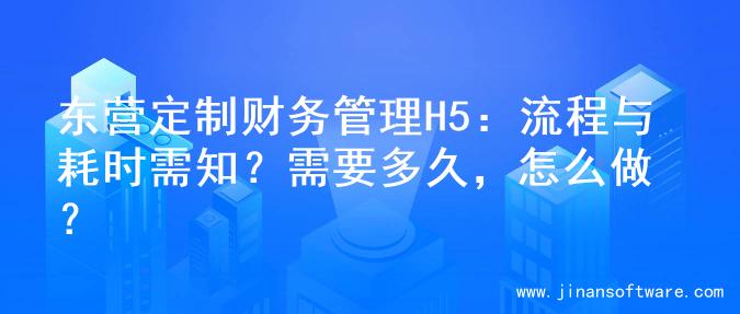 东营定制财务管理H5：流程与耗时需知？需要多久，怎么做？