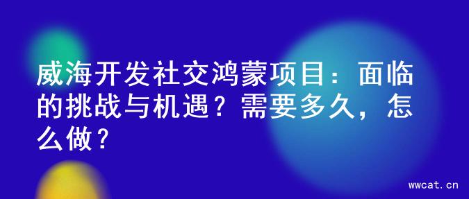 威海开发社交鸿蒙项目：面临的挑战与机遇？需要多久，怎么做？