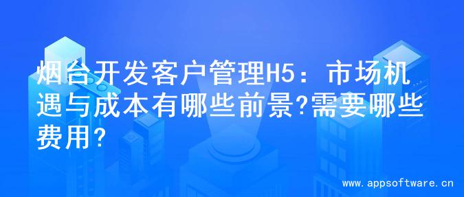 烟台开发客户管理H5：市场机遇与成本有哪些前景?需要哪些费用?