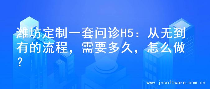 潍坊定制一套问诊H5：从无到有的流程，需要多久，怎么做？