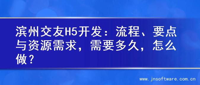 滨州交友H5开发：流程、要点与资源需求，需要多久，怎么做？