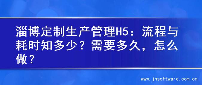 淄博定制生产管理H5：流程与耗时知多少？需要多久，怎么做？