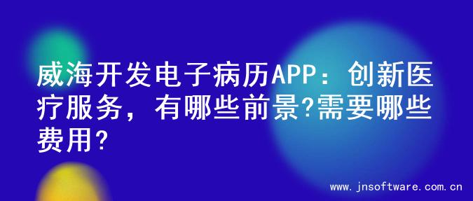 威海开发电子病历APP：创新医疗服务，有哪些前景?需要哪些费用?