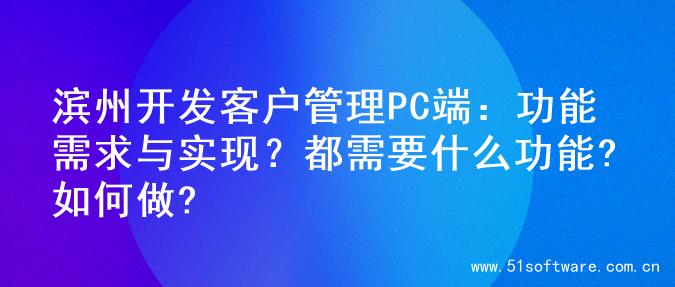 滨州开发客户管理PC端：功能需求与实现？都需要什么功能?如何做?