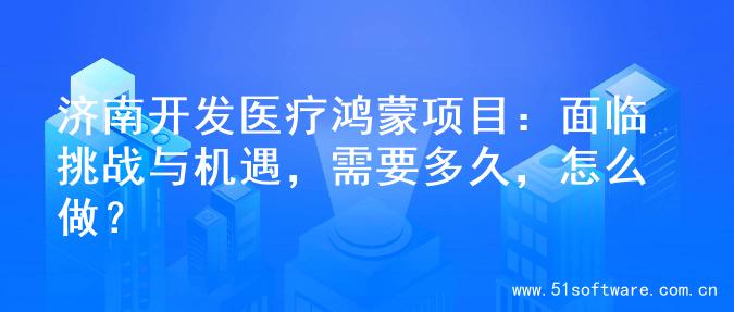 济南开发医疗鸿蒙项目：面临挑战与机遇，需要多久，怎么做？