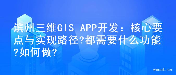 滨州三维GIS APP开发：核心要点与实现路径?都需要什么功能?如何做?