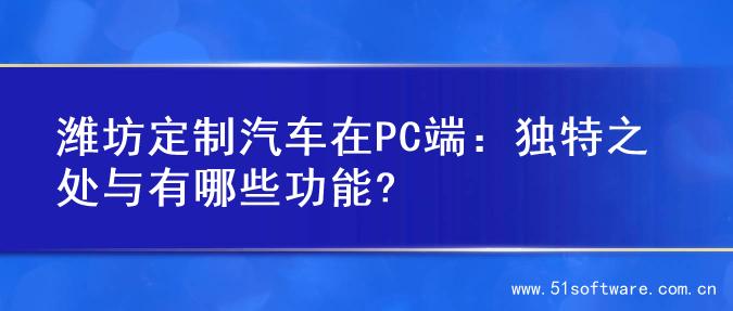 潍坊定制汽车在PC端：独特之处与有哪些功能?