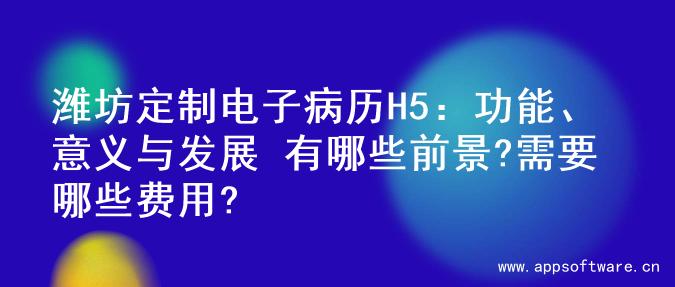 潍坊定制电子病历H5：功能、意义与发展 有哪些前景?需要哪些费用?