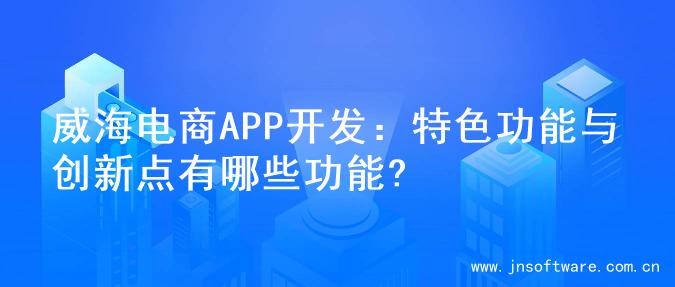 威海电商APP开发：特色功能与创新点有哪些功能?