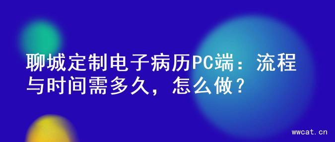 聊城定制电子病历PC端：流程与时间需多久，怎么做？