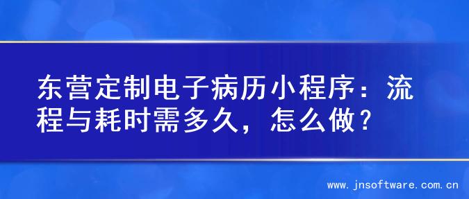 东营定制电子病历小程序：流程与耗时需多久，怎么做？
