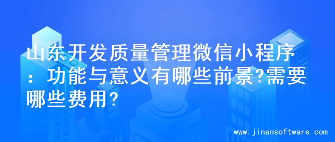 山东开发质量管理微信小程序：功能与意义有哪些前景?需要哪些费用?