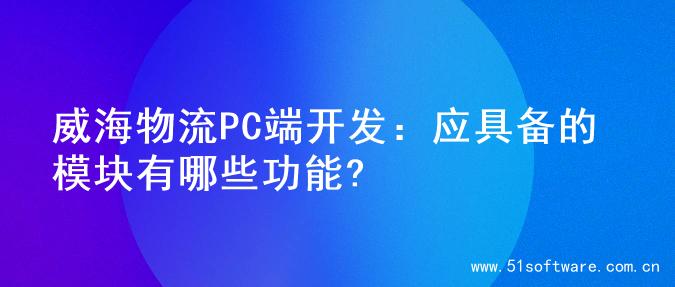 威海物流PC端开发：应具备的模块有哪些功能?