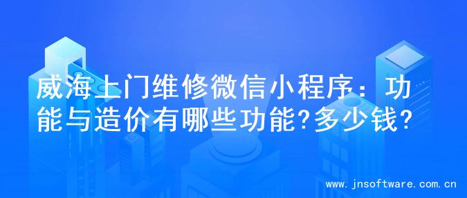 威海上门维修微信小程序：功能与造价有哪些功能?多少钱?