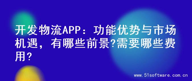 开发物流APP：功能优势与市场机遇，有哪些前景?需要哪些费用?