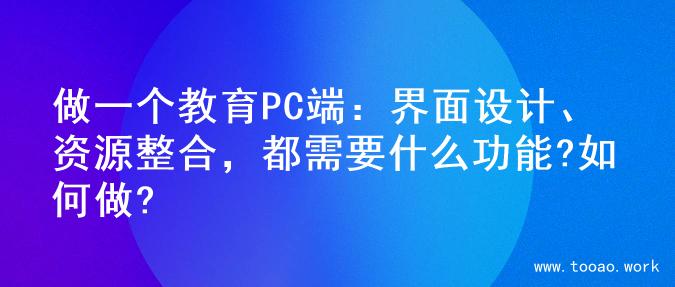 做一个教育PC端：界面设计、资源整合，都需要什么功能?如何做?