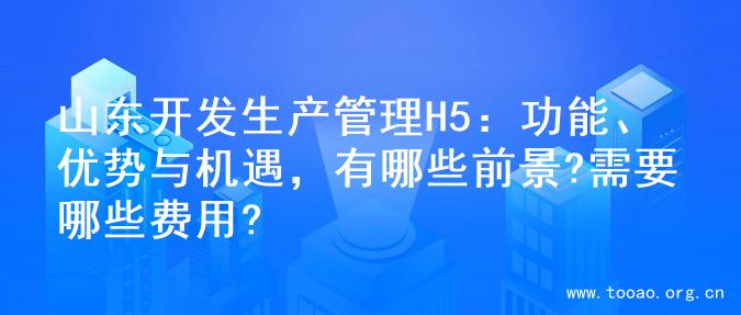 山东开发生产管理H5：功能、优势与机遇，有哪些前景?需要哪些费用?