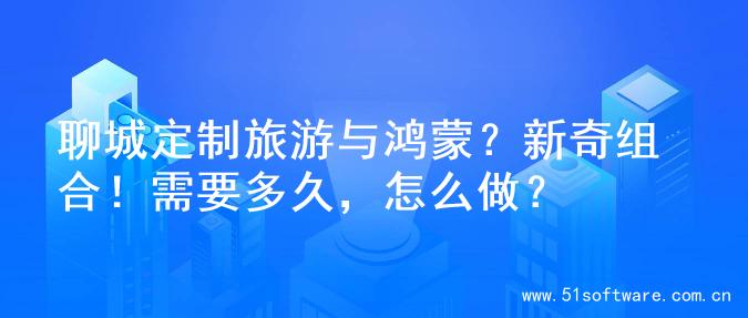 聊城定制旅游与鸿蒙？新奇组合！需要多久，怎么做？
