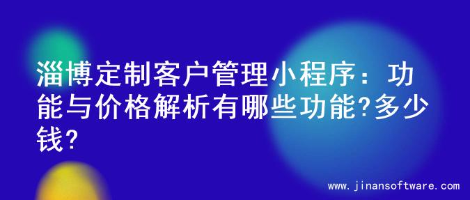 淄博定制客户管理小程序：功能与价格解析有哪些功能?多少钱?