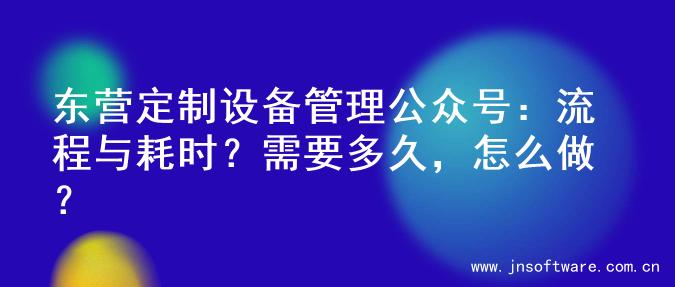东营定制设备管理公众号：流程与耗时？需要多久，怎么做？