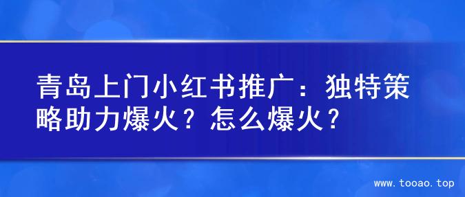 青岛上门小红书推广：独特策略助力爆火？怎么爆火？