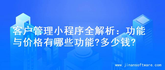 客户管理小程序全解析：功能与价格有哪些功能?多少钱?